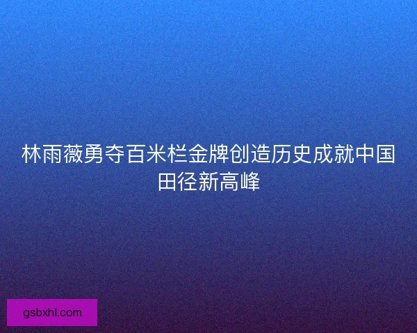 林雨薇勇夺百米栏金牌创造历史成就中国田径新高峰