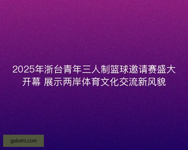 2025年浙台青年三人制篮球邀请赛盛大开幕 展示两岸体育文化交流新风貌