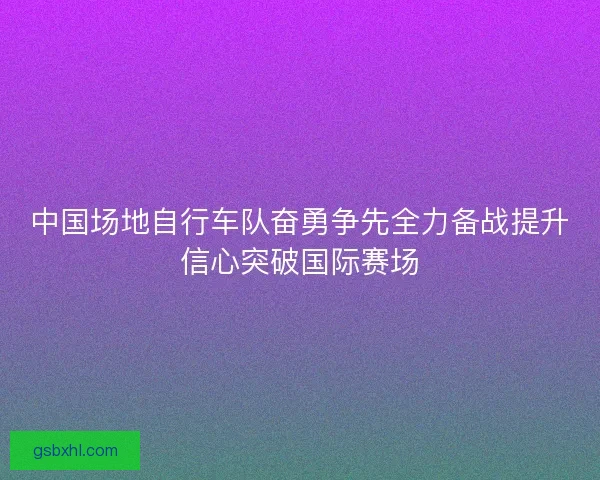 中国场地自行车队奋勇争先全力备战提升信心突破国际赛场