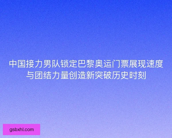 中国接力男队锁定巴黎奥运门票展现速度与团结力量创造新突破历史时刻