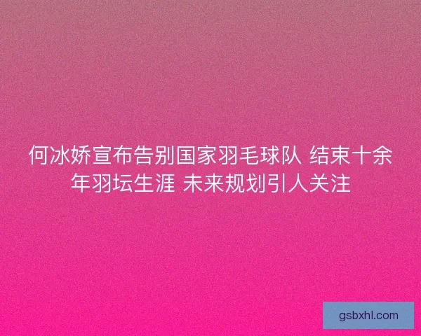何冰娇宣布告别国家羽毛球队 结束十余年羽坛生涯 未来规划引人关注