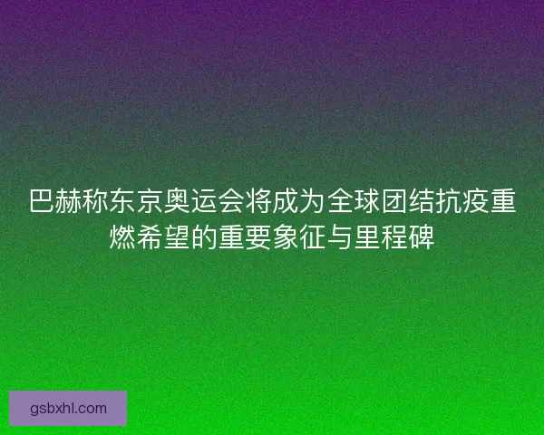 巴赫称东京奥运会将成为全球团结抗疫重燃希望的重要象征与里程碑