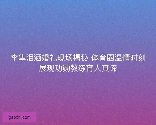 李隼泪洒婚礼现场揭秘 体育圈温情时刻展现功勋教练育人真谛