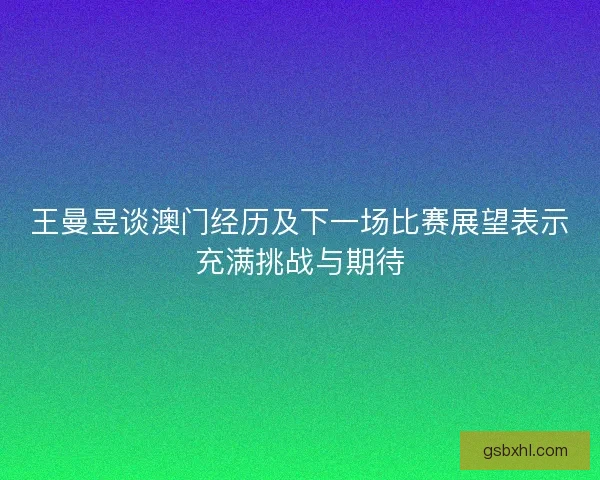 王曼昱谈澳门经历及下一场比赛展望表示充满挑战与期待
